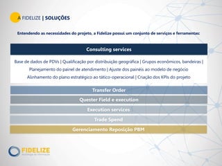 Entendendo as necessidades do projeto, a Fidelize possui um conjunto de serviços e ferramentas:
Transfer Order
Quester Field e execution
Trade Spend
Base de dados de PDVs | Qualificação por distribuição geográfica | Grupos econômicos, bandeiras |
Planejamento do painel de atendimento | Ajuste dos painéis ao modelo de negócio
Alinhamento do plano estratégico ao tático-operacional | Criação dos KPIs do projeto
Execution services
A FIDELIZE | SOLUÇÕES
Gerenciamento Reposição PBM
Consulting services
 