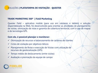 SOLUÇÕES | PLATAFORMA DE VISITAÇÃO - QUESTER
Quester Field – aplicativo mobile (para uso em celulares e tablets) e solução
disponibilizada na Web, foi desenvolvido para orientar as atividades de planejamento
de visitas, otimização de rotas e garantia de cobertura territorial, com o uso de mapas
e de tecnologia GPS.
TRADE MARKETING 360º | Field Marketing
Com ele, é possível planejar e monitorar:
 Otimização de recursos e balanceamento de carteiras de clientes
 Ciclos de visitação por objetivos táticos
 Planejamento de Rotas e execução de Visitas com utilização de
recursos de geolocalização (GPS)
 Tempo médio de deslocamento (entre visitas)
 Avaliação e premiação da equipe de campo
 
