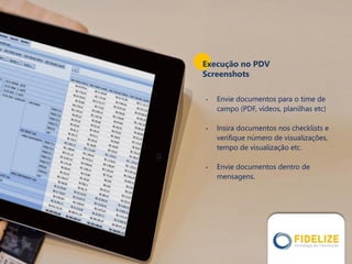 • Envie documentos para o time de
campo (PDF, vídeos, planilhas etc)
• Insira documentos nos checklists e
verifique número de visualizações,
tempo de visualização etc.
• Envie documentos dentro de
mensagens.
Execução no PDV
Screenshots
 