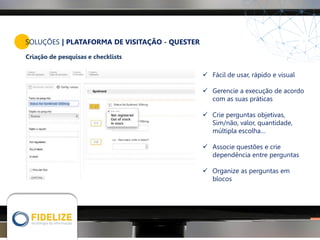 SOLUÇÕES | PLATAFORMA DE VISITAÇÃO - QUESTER
Criação de pesquisas e checklists
 Fácil de usar, rápido e visual
 Gerencie a execução de acordo
com as suas práticas
 Crie perguntas objetivas,
Sim/não, valor, quantidade,
múltipla escolha…
 Associe questões e crie
dependência entre perguntas
 Organize as perguntas em
blocos
 