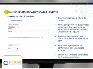 SOLUÇÕES | PLATAFORMA DE VISITAÇÃO - QUESTER
Execução no PDV - Screenshots
 Envie mensagens para o time de
campo;
 Mensagens podem ser direcionadas
para todo o time, para um setor
específico ou até mesmo para um
único usuário da equipe;
 Envie mensagens que só serão
visualizadas dentro da visita em um
PDV;
 Essas mensagens podem ser
configuradas para visualização
somente;
 em um PDV, uma rede, uma cidade
ou diversos outros filtros.
 
