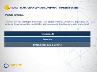 Flexibilidade
Simplicidade para o Usuário
Controle
Política comercial
A Fidelize tem uma abordagem diferenciada sobre política comercial. A ferramenta disponibiliza um
ambiente flexível para gestão, manutenção e acompanhamento de política comercial e promocional.
SOLUÇÕES | PLATAFORMA COMERCIAL/PEDIDOS – TRANSFER ORDER
 