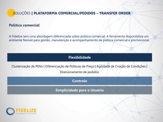 Flexibilidade
Simplicidade para o Usuário
Controle
SOLUÇÕES | PLATAFORMA COMERCIAL/PEDIDOS – TRANSFER ORDER
Clusterização de PDVs | Diferenciação de Políticas de Preço | Agilidade de Criação de Condições |
Direcionamento de pedidos
Política comercial
A Fidelize tem uma abordagem diferenciada sobre política comercial. A ferramenta disponibiliza um
ambiente flexível para gestão, manutenção e acompanhamento de política comercial e promocional.
 