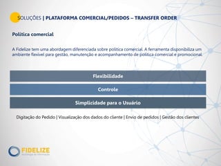 Flexibilidade
Simplicidade para o Usuário
Controle
SOLUÇÕES | PLATAFORMA COMERCIAL/PEDIDOS – TRANSFER ORDER
Política comercial
A Fidelize tem uma abordagem diferenciada sobre política comercial. A ferramenta disponibiliza um
ambiente flexível para gestão, manutenção e acompanhamento de política comercial e promocional.
Digitação do Pedido | Visualização dos dados do cliente | Envio de pedidos | Gestão dos clientes
 