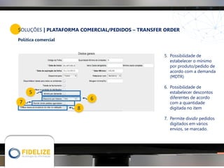 SOLUÇÕES | PLATAFORMA COMERCIAL/PEDIDOS – TRANSFER ORDER
Política comercial
5
6
8
7
5. Possibilidade de
estabelecer o mínimo
por produto/pedido de
acordo com a demanda
(MDTR)
6. Possibilidade de
estabelecer descontos
diferentes de acordo
com a quantidade
digitada no item
7. Permite dividir pedidos
digitados em vários
envios, se marcado.
 