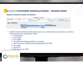 SOLUÇÕES | PLATAFORMA COMERCIAL/PEDIDOS – TRANSFER ORDER
Política comercial: clusters de clientes
1. Fidelize Transfer Order foi desenvolvido para que a indústria possa segmentar sua política
através de diversos atributos dos PDVs:
1. Por Bandeira
2. Por Estado
3. Por cidade
4. Por potencial (Categoria IMS, por exemplo)
5. Por um campo customizável de agrupamento de PDVs
6. Por canal
7. Brick/CEP
8. Até mesmo por CNPJ
 
