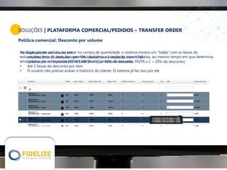 SOLUÇÕES | PLATAFORMA COMERCIAL/PEDIDOS – TRANSFER ORDER
Política comercial: Desconto por volume
Na digitação do pedido, ao entrar no campo de quantidade, o sistema mostra um “balão” com as faixas de
volume/desconto do item. Isso permite à Indústria a criação de menos tabelas, ao mesmo tempo em que determina
uma política de comercialização voltada para a geração de volumes.
As faixas podem ser criadas por:
• volumes fixos (3 unidades com 10% desconto e 6 unidades com 15%)
• Volume por múltiplo do MDTR ( MDTR x 0,5 = 10% de desconto, MDTR x 2 = 20% de desconto)
• Até 5 faixas de desconto por item
• O usuário não precisa avaliar o histórico do cliente. O sistema já faz isso por ele.
 