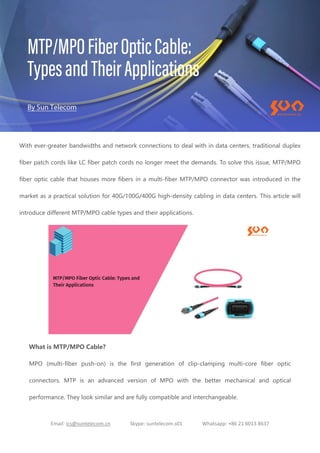 Email: ics@suntelecom.cn Skype: suntelecom.s01 Whatsapp: +86 21 6013 8637
With ever-greater bandwidths and network connections to deal with in data centers, traditional duplex
fiber patch cords like LC fiber patch cords no longer meet the demands. To solve this issue, MTP/MPO
fiber optic cable that houses more fibers in a multi-fiber MTP/MPO connector was introduced in the
market as a practical solution for 40G/100G/400G high-density cabling in data centers. This article will
introduce different MTP/MPO cable types and their applications.
What is MTP/MPO Cable?
MPO (multi-fiber push-on) is the first generation of clip-clamping multi-core fiber optic
connectors. MTP is an advanced version of MPO with the better mechanical and optical
performance. They look similar and are fully compatible and interchangeable.
 