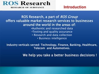 ROS Research, a part of ROS Group
offers valuable market research services to businesses
around the world in the areas of:
•Authentic and researched data
•Testing and quality assurance
• Research and data collection
• Business intelligence
Industry verticals served: Technology, Finance, Banking, Healthcare,
Telecom and Automotives.
We help you take a better business decisions !
Introduction
 