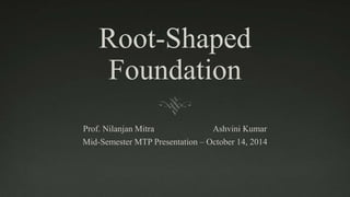 Root-Shaped 
Foundation 
Prof. Nilanjan Mitra Ashvini Kumar 
Mid-Semester MTP Presentation – October 14, 2014 
 