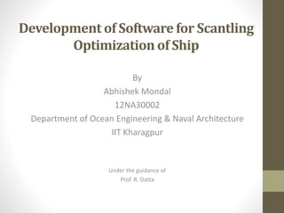 Development of Software for Scantling
Optimization of Ship
By
Abhishek Mondal
12NA30002
Department of Ocean Engineering & Naval Architecture
IIT Kharagpur
Under the guidance of
Prof. R. Datta
 