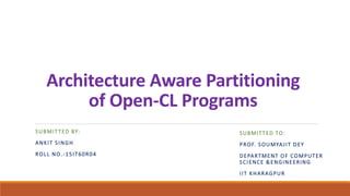 Architecture Aware Partitioning
of Open-CL Programs
SUBMITTED BY:
ANKIT SINGH
ROLL NO.-15IT60R04
SUBMITTED TO:
PROF. SOUMYAJIT DEY
DEPARTMENT OF COMPUTER
SCIENCE &ENGINEERING
IIT KHARAGPUR
 
