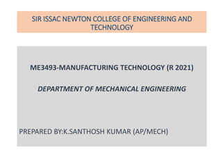 SIR ISSAC NEWTON COLLEGE OF ENGINEERING AND
TECHNOLOGY
ME3493-MANUFACTURING TECHNOLOGY (R 2021)
DEPARTMENT OF MECHANICAL ENGINEERING
PREPARED BY:K.SANTHOSH KUMAR (AP/MECH)
 