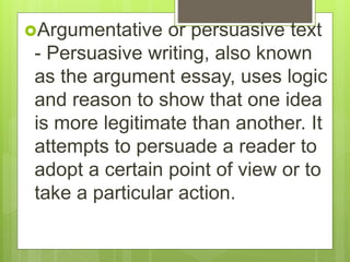 Argumentative or persuasive text
- Persuasive writing, also known
as the argument essay, uses logic
and reason to show that one idea
is more legitimate than another. It
attempts to persuade a reader to
adopt a certain point of view or to
take a particular action.
 