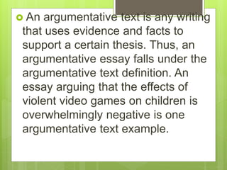  An argumentative text is any writing
that uses evidence and facts to
support a certain thesis. Thus, an
argumentative essay falls under the
argumentative text definition. An
essay arguing that the effects of
violent video games on children is
overwhelmingly negative is one
argumentative text example.
 