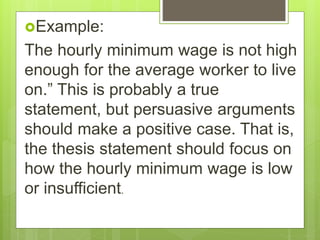 Example:
The hourly minimum wage is not high
enough for the average worker to live
on.” This is probably a true
statement, but persuasive arguments
should make a positive case. That is,
the thesis statement should focus on
how the hourly minimum wage is low
or insufficient.
 