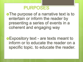 PURPOSES
The purpose of a narrative text is to
entertain or inform the reader by
presenting a series of events in a
coherent and engaging way
Expository text - are texts meant to
inform or to educate the reader on a
specific topic. to educate the reader.
 