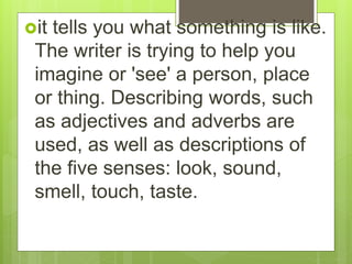 it tells you what something is like.
The writer is trying to help you
imagine or 'see' a person, place
or thing. Describing words, such
as adjectives and adverbs are
used, as well as descriptions of
the five senses: look, sound,
smell, touch, taste.
 