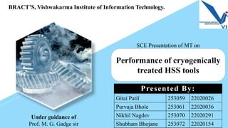 BRACT’S, Vishwakarma Institute of Information Technology.
Performance of cryogenically
treated HSS tools
SCE Presentation of MT on
Presented By:
Under guidance of
Prof. M. G. Gadge sir
Gitai Patil 253059 22020026
Purvaja Bhole 253061 22020036
Nikhil Nagdev 253070 22020291
Shubham Bhojane 253072 22020154
 