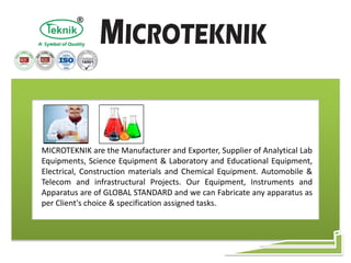 MICROTEKNIK are the Manufacturer and Exporter, Supplier of Analytical Lab
Equipments, Science Equipment & Laboratory and Educational Equipment,
Electrical, Construction materials and Chemical Equipment. Automobile &
Telecom and infrastructural Projects. Our Equipment, Instruments and
Apparatus are of GLOBAL STANDARD and we can Fabricate any apparatus as
per Client's choice & specification assigned tasks.
 