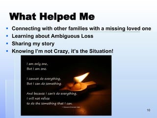What Helped Me
 Connecting with other families with a missing loved one
 Learning about Ambiguous Loss
 Sharing my story
 Knowing I’m not Crazy, it’s the Situation!
10
 