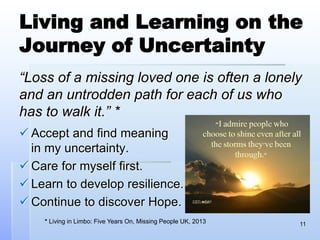 Living and Learning on the
Journey of Uncertainty
“Loss of a missing loved one is often a lonely
and an untrodden path for each of us who
has to walk it.” *
 Accept and find meaning
in my uncertainty.
 Care for myself first.
 Learn to develop resilience.
 Continue to discover Hope.
11* Living in Limbo: Five Years On, Missing People UK, 2013
 