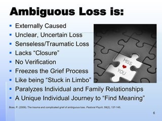 Ambiguous Loss is:
 Externally Caused
 Unclear, Uncertain Loss
 Senseless/Traumatic Loss
 Lacks “Closure”
 No Verification
 Freezes the Grief Process
 Like being “Stuck in Limbo”
 Paralyzes Individual and Family Relationships
 A Unique Individual Journey to “Find Meaning”
Boss, P. (2009). The trauma and complicated grief of ambiguous loss. Pastoral Psych, 59(2), 137-145.
6
 