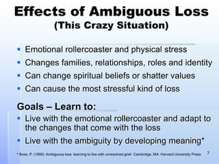 Effects of Ambiguous Loss
(This Crazy Situation)
 Emotional rollercoaster and physical stress
 Changes families, relationships, roles and identity
 Can change spiritual beliefs or shatter values
 Can cause the most stressful kind of loss
Goals – Learn to:
 Live with the emotional rollercoaster and adapt to
the changes that come with the loss
 Live with the ambiguity by developing meaning*
* Boss, P. (1999). Ambiguous loss: learning to live with unresolved grief. Cambridge, MA: Harvard University Press 7
 
