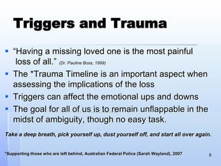 Triggers and Trauma
 “Having a missing loved one is the most painful
loss of all.” (Dr. Pauline Boss, 1999)
 The *Trauma Timeline is an important aspect when
assessing the implications of the loss
 Triggers can affect the emotional ups and downs
 The goal for all of us is to remain unflappable in the
midst of ambiguity, though no easy task.
Take a deep breath, pick yourself up, dust yourself off, and start all over again.
*Supporting those who are left behind, Australian Federal Police (Sarah Wayland), 2007 8
 