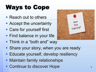 Ways to Cope
 Reach out to others
 Accept the uncertainty
 Care for yourself first
 Find balance in your life
 Think in a “both and” way
 Share your story, when you are ready
 Educate yourself, develop resiliency
 Maintain family relationships
 Continue to discover Hope 9
 