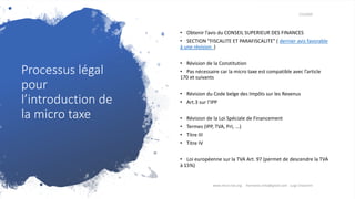 Processus légal
pour
l’introduction de
la micro taxe
7/3/2020
• Obtenir l’avis du CONSEIL SUPERIEUR DES FINANCES
• SECTION “FISCALITE ET PARAFISCALITE” ( dernier avis favorable
à une révision )
• Révision de la Constitution
• Pas nécessaire car la micro taxe est compatible avec l’article
170 et suivants
• Révision du Code belge des Impôts sur les Revenus
• Art.3 sur l’IPP
• Révision de la Loi Spéciale de Financement
• Termes (IPP, TVA, PrI, ...)
• Titre III
• Titre IV
• Loi européenne sur la TVA Art. 97 (permet de descendre la TVA
à 15%)
www.micro-tax.org Harmonia.mita@gmail.com Luigi Chiavarini
 
