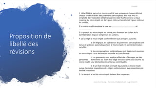 Proposition de
libellé des
révisions
7/3/2020
1 L’état fédéral perçoit un micro-impôt à taux unique sur chaque débit et
chaque crédit du trafic des paiements sans espèces. Elle vise ainsi la
simplicité de l’imposition et la transparence des flux financiers. Le taux
maximal du micro-impôt est de 5 pour mille sur les débit et 5 pour mille sur
les crédits .
2 Le micro-impôt remplace la taxe sur …………………, …..,..................et
........................
3 Le produit du micro-impôt est utilisé pour financer les tâches de la
Confédération et pour compenser les cantons.
4 La loi régit le micro-impôt conformément aux principes suivants :
a. En Belgique, les opérateurs de paiements sans espèces sont
tenus de prélever automatiquement le micro-impôt. Ils sont indemnisés à
cet effet.
b. Les compensations systématiques sont également soumises
au micro-impôt. Leur déclaration incombe au contribuable.
c. Les paiements sans espèces effectués à l’étranger par des
personnes domiciliées ou ayant leur siège en Suisse sont aussi soumis au
micro-impôt. Leur déclaration incombe au contribuable.
d. Si un État introduit un impôt équivalent au micro-impôt
suisse, la double imposition est à régler conformément aux conventions de
double imposition.
5 Le sens et le but du micro-impôt doivent être respectés.
www.micro-tax.org Harmonia.mita@gmail.com Luigi Chiavarini
 