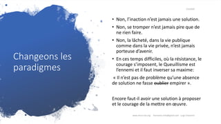 Changeons les
paradigmes
7/3/2020
• Non, l’inaction n’est jamais une solution.
• Non, se tromper n’est jamais pire que de
ne rien faire.
• Non, la lâcheté, dans la vie publique
comme dans la vie privée, n’est jamais
porteuse d’avenir.
• En ces temps difficiles, où la résistance, le
courage s’imposent, le Queuillisme est
l’ennemi et il faut inverser sa maxime:
« Il n’est pas de problème qu’une absence
de solution ne fasse oublier empirer ».
Encore faut-il avoir une solution à proposer
et le courage de la mettre en œuvre.
www.micro-tax.org Harmonia.mita@gmail.com Luigi Chiavarini
 