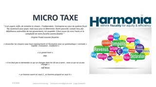 " Il est urgent, enfin, de remettre le citoyen , l’indépendant, l’entreprise au cœur du système fiscal.
Pas seulement pour payer, mais aussi pour le déterminer. Notre passivité, compte tenu des
défaillances ostensibles de nos gouvernants, est coupable. Il faut cesser de vivre l'excès et la
complexité de notre fiscalité comme fatalité."
-Virginie Pradel avocate fiscaliste .
« réconcilier les citoyens avec leurs représentants et l’économie avec sa systématique « normale »
Capital , Croissance , Confiance »
« Le grand reset »
-FMI .
« Il ne faut pas se demander ce qui va changer dans les 10 ans à venir , mais ce qui ne va pas
changer »
-Jeff Bezos
« un homme averti en vaut 2 , un homme préparé en vaut 4 »
www.micro-tax.org Harmonia.mita@gmail.com Luigi Chiavarini
Fédéral
7/3/2020
 