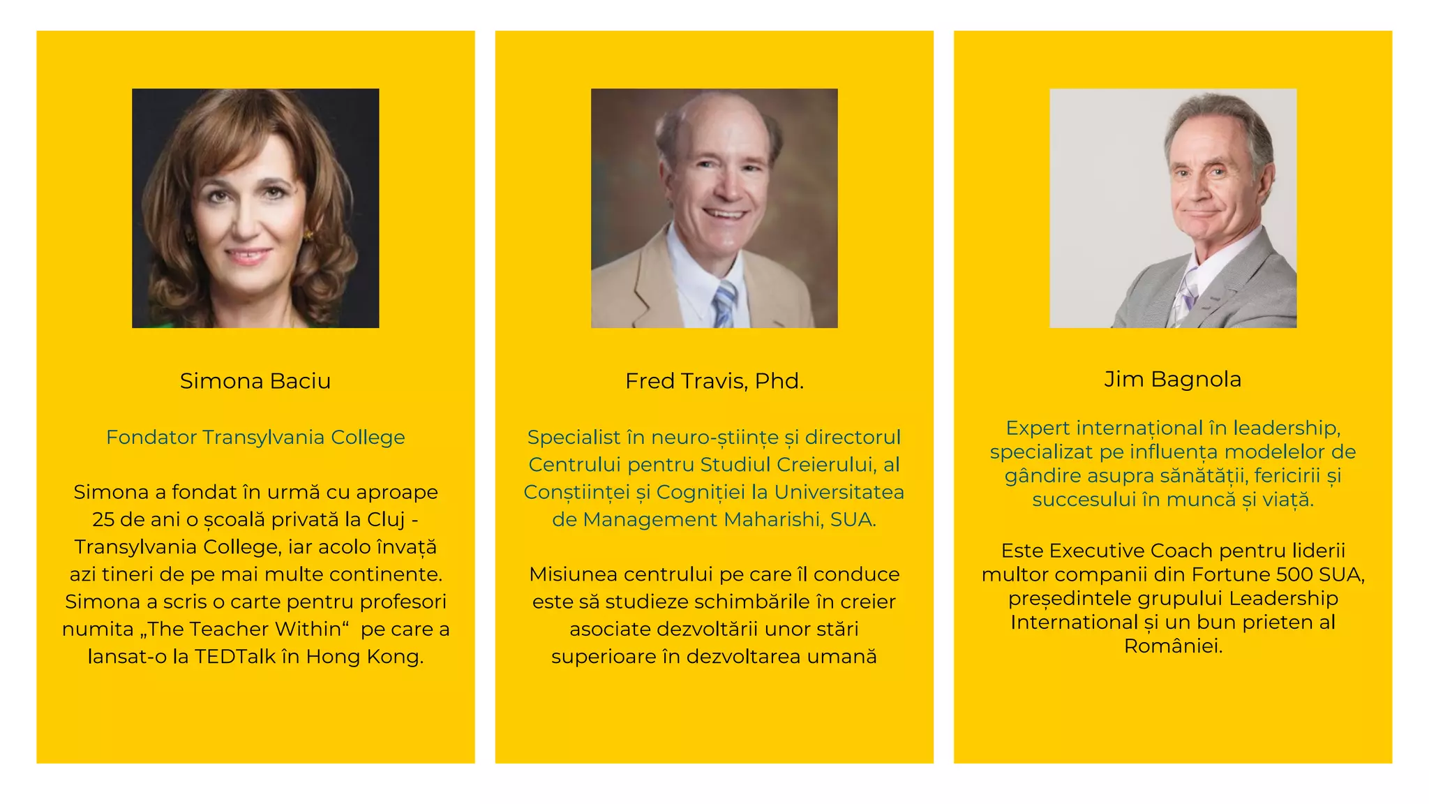 Simona Baciu
Fondator Transylvania College
Simona a fondat în urmă cu aproape
25 de ani o școală privată la Cluj -
Transylvania College, iar acolo învață
azi tineri de pe mai multe continente.
Simona a scris o carte pentru profesori
numita „The Teacher Within“ pe care a
lansat-o la TEDTalk în Hong Kong.
Fred Travis, Phd.
Specialist în neuro-științe și directorul
Centrului pentru Studiul Creierului, al
Conștiinței și Cogniției la Universitatea
de Management Maharishi, SUA.
Misiunea centrului pe care îl conduce
este să studieze schimbările în creier
asociate dezvoltării unor stări
superioare în dezvoltarea umană
Jim Bagnola
Expert internațional în leadership,
specializat pe influența modelelor de
gândire asupra sănătății, fericirii și
succesului în muncă și viață.
Este Executive Coach pentru liderii
multor companii din Fortune 500 SUA,
președintele grupului Leadership
International și un bun prieten al
României.
 