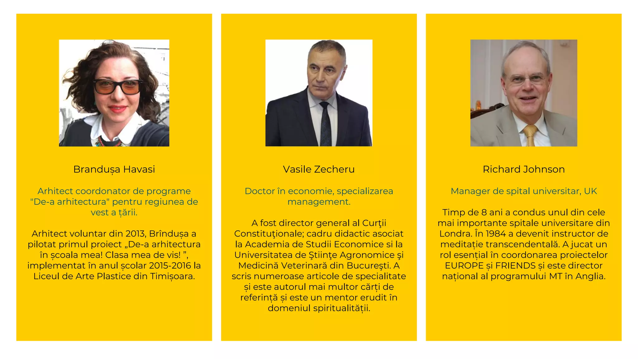 Brandușa Havasi
Arhitect coordonator de programe
"De-a arhitectura" pentru regiunea de
vest a țării.
Arhitect voluntar din 2013, Brîndușa a
pilotat primul proiect „De-a arhitectura
în școala mea! Clasa mea de vis! ”,
implementat în anul școlar 2015-2016 la
Liceul de Arte Plastice din Timișoara.
Vasile Zecheru
Doctor în economie, specializarea
management.
A fost director general al Curţii
Constituţionale; cadru didactic asociat
la Academia de Studii Economice si la
Universitatea de Ştiinţe Agronomice şi
Medicină Veterinară din Bucureşti. A
scris numeroase articole de specialitate
și este autorul mai multor cărți de
referință și este un mentor erudit în
domeniul spiritualității.
Richard Johnson
Manager de spital universitar, UK
Timp de 8 ani a condus unul din cele
mai importante spitale universitare din
Londra. În 1984 a devenit instructor de
meditație transcendentală. A jucat un
rol esențial în coordonarea proiectelor
EUROPE și FRIENDS și este director
național al programului MT în Anglia.
 