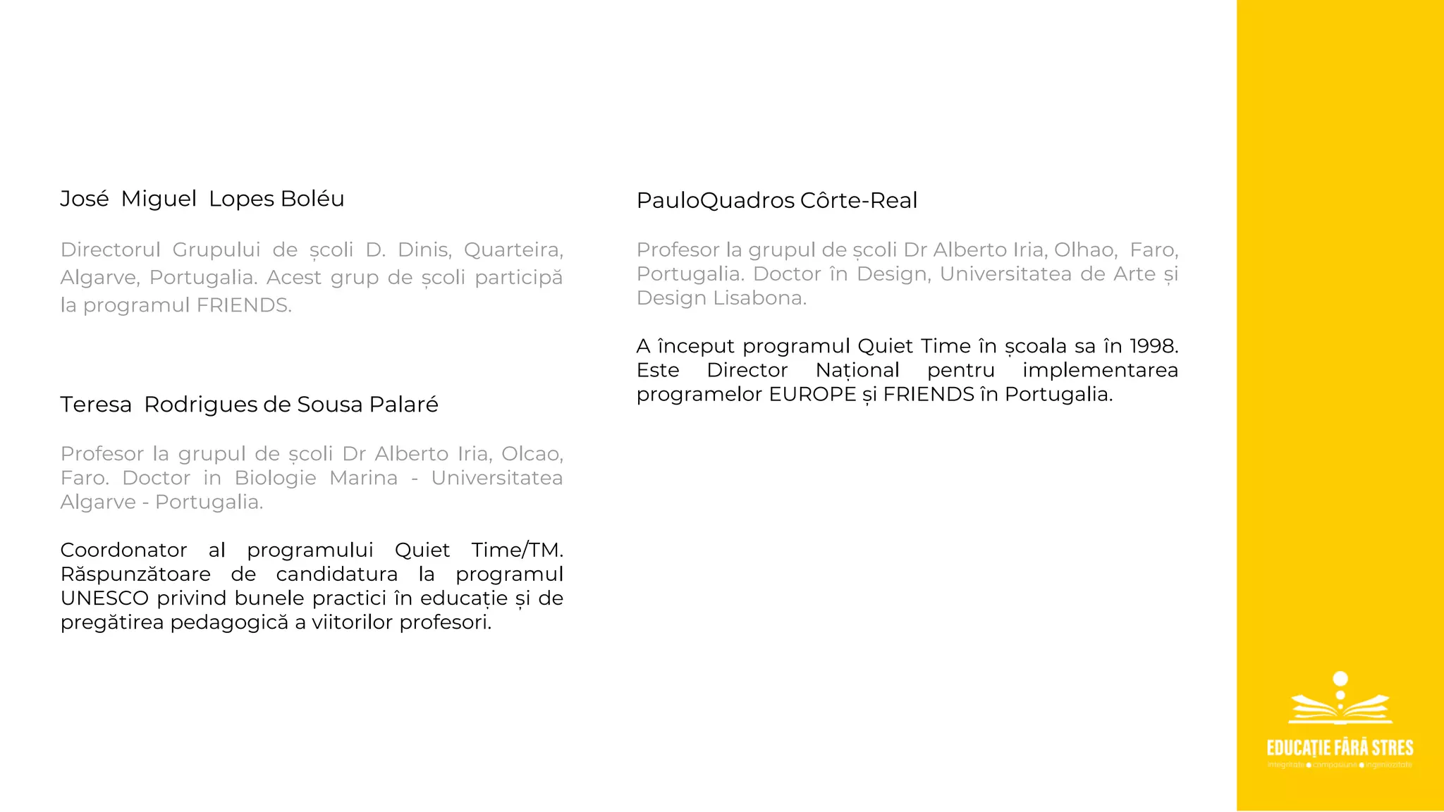 José Miguel Lopes Boléu
Directorul Grupului de școli D. Dinis, Quarteira,
Algarve, Portugalia. Acest grup de școli participă
la programul FRIENDS.
Teresa Rodrigues de Sousa Palaré
Profesor la grupul de școli Dr Alberto Iria, Olcao,
Faro. Doctor in Biologie Marina - Universitatea
Algarve - Portugalia.
Coordonator al programului Quiet Time/TM.
Răspunzătoare de candidatura la programul
UNESCO privind bunele practici în educație și de
pregătirea pedagogică a viitorilor profesori.
PauloQuadros Côrte-Real
Profesor la grupul de școli Dr Alberto Iria, Olhao, Faro,
Portugalia. Doctor în Design, Universitatea de Arte și
Design Lisabona.
A început programul Quiet Time în școala sa în 1998.
Este Director Național pentru implementarea
programelor EUROPE și FRIENDS în Portugalia.
 