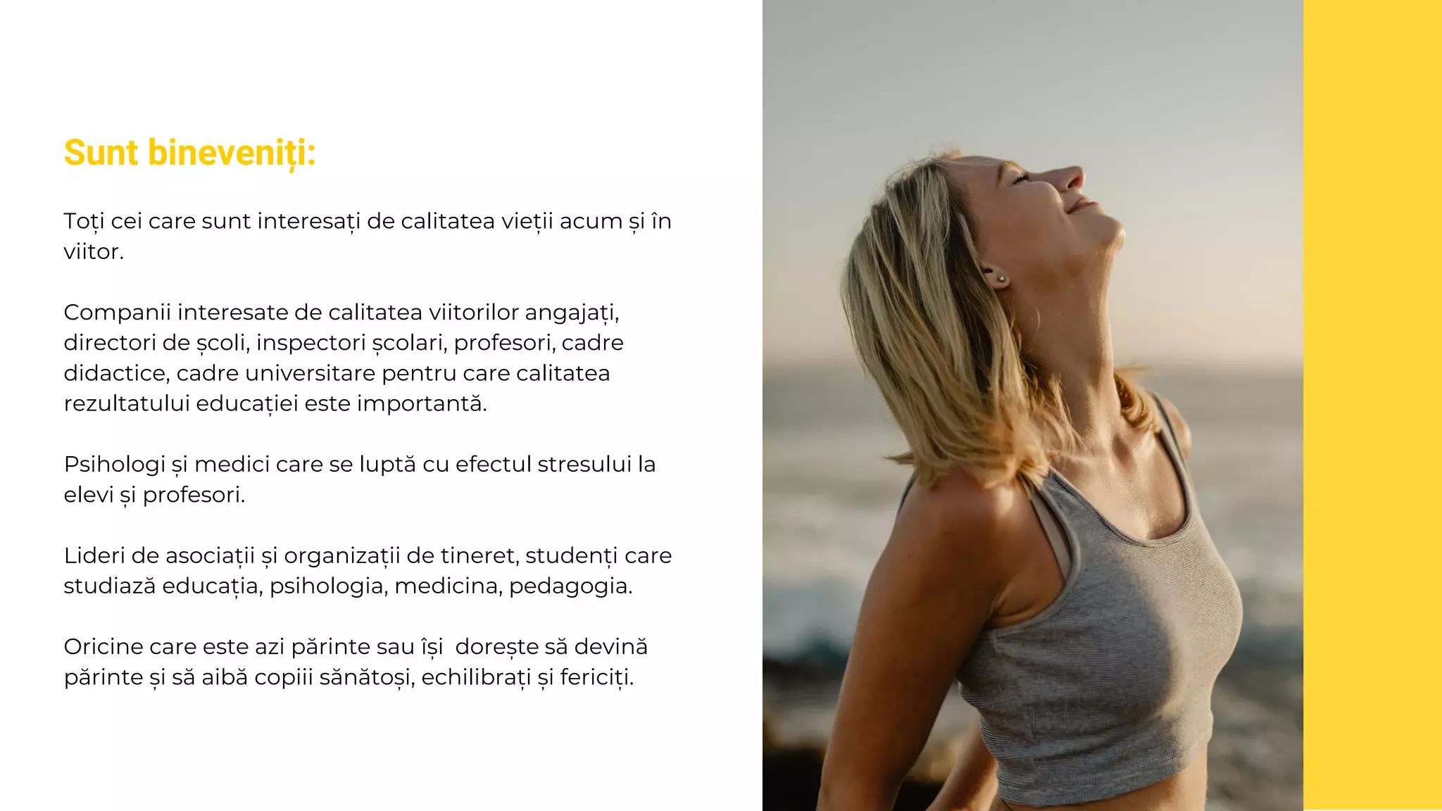 Sunt bineveniți:
Toți cei care sunt interesați de calitatea vieții acum și în
viitor.
Companii interesate de calitatea viitorilor angajați,
directori de școli, inspectori școlari, profesori, cadre
didactice, cadre universitare pentru care calitatea
rezultatului educației este importantă.
Psihologi și medici care se luptă cu efectul stresului la
elevi și profesori.
Lideri de asociații și organizații de tineret, studenți care
studiază educația, psihologia, medicina, pedagogia.
Oricine care este azi părinte sau își dorește să devină
părinte și să aibă copiii sănătoși, echilibrați și fericiți.
 