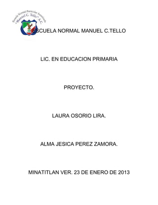 ESCUELA NORMAL MANUEL C.TELLO




    LIC. EN EDUCACION PRIMARIA




            PROYECTO.




        LAURA OSORIO LIRA.




    ALMA JESICA PEREZ ZAMORA.




MINATITLAN VER. 23 DE ENERO DE 2013
 