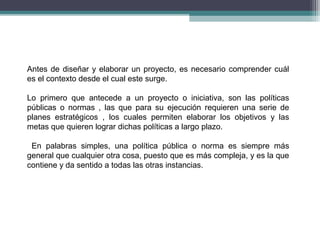 Antes de diseñar y elaborar un proyecto, es necesario comprender cuál 
es el contexto desde el cual este surge. 
Lo primero que antecede a un proyecto o iniciativa, son las políticas 
públicas o normas , las que para su ejecución requieren una serie de 
planes estratégicos , los cuales permiten elaborar los objetivos y las 
metas que quieren lograr dichas políticas a largo plazo. 
En palabras simples, una política pública o norma es siempre más 
general que cualquier otra cosa, puesto que es más compleja, y es la que 
contiene y da sentido a todas las otras instancias. 
 