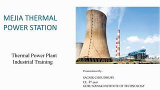 MEJIA THERMAL
POWER STATION
Presentation By:-
SAGNIK CHOUDHURY
EE, 4th year
GURU NANAK INSTITUTE OF TECHNOLOGY
Thermal Power Plant
Industrial Training
 