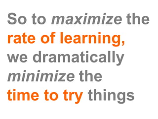 So to maximize the
rate of learning,
we dramatically
minimize the
time to try things
 