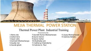 MEJIA THERMAL POWER STATION
Presentation By:-
Thermal Power Plant Industrial Training
1.Rantu das
2.Saikat bera
3.Sayan saha
4.Somnath Bhattacharyya
5.Soudip mal
6.Sounak ghosh
7.Sourabh Kumar Bhattacharjee
8.Sourav kanrar
9.Sourav Sarkar
10.Shubhadip som
11.Subharup Chakraborty
12.Subrata kr. Paul
13.Sujoy Bhattacharjee
14.Subrata Mahato
 