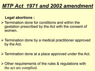 MTP Act 1971 and 2002 amendment
Legal abortions :
 Termination done for conditions and within the
gestation prescribed by the Act with the consent of
women.
 Termination done by a medical practitioner approved
by the Act.
 Termination done at a place approved under the Act.
 Other requirements of the rules & regulations with
the act are complied.
 