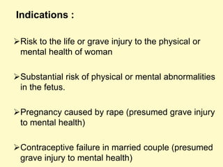 Indications :
Risk to the life or grave injury to the physical or
mental health of woman
Substantial risk of physical or mental abnormalities
in the fetus.
Pregnancy caused by rape (presumed grave injury
to mental health)
Contraceptive failure in married couple (presumed
grave injury to mental health)
 