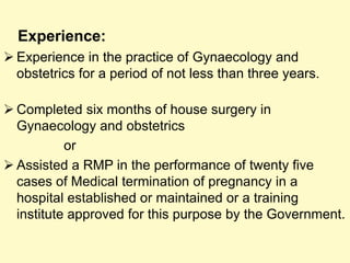 Experience:
 Experience in the practice of Gynaecology and
obstetrics for a period of not less than three years.
 Completed six months of house surgery in
Gynaecology and obstetrics
or
 Assisted a RMP in the performance of twenty five
cases of Medical termination of pregnancy in a
hospital established or maintained or a training
institute approved for this purpose by the Government.
 