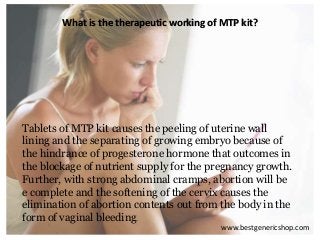 www.bestgenericshop.com
What is the therapeutic working of MTP kit?
Tablets of MTP kit causes the peeling of uterine wall
lining and the separating of growing embryo because of
the hindrance of progesterone hormone that outcomes in
the blockage of nutrient supply for the pregnancy growth.
Further, with strong abdominal cramps, abortion will be
e complete and the softening of the cervix causes the
elimination of abortion contents out from the body in the
form of vaginal bleeding.
 