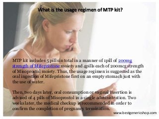 What is the usage regimen of MTP kit?
MTP kit includes 5 pill sin total in a manner of 1pill of 200mg
strength of Mifepristone moiety and 4pills each of 200mcg strength
of Misoprostol moiety. Thus, the usage regimen is suggested as the
oral ingestion of Mifepristone first on an empty stomach just with
the use of water.
Then, two days later, oral consumption or vaginal insertion is
advised of 4 pills of Misoprostol in a single administration. Two
weeks later, the medical checkup is recommended in order to
confirm the completion of pregnancy termination.
www.bestgenericshop.com
 