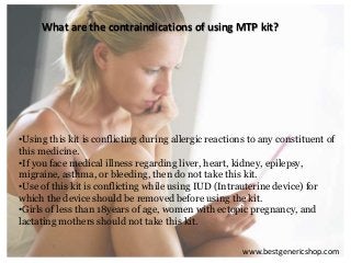 What are the contraindications of using MTP kit?
•Using this kit is conflicting during allergic reactions to any constituent of
this medicine.
•If you face medical illness regarding liver, heart, kidney, epilepsy,
migraine, asthma, or bleeding, then do not take this kit.
•Use of this kit is conflicting while using IUD (Intrauterine device) for
which the device should be removed before using the kit.
•Girls of less than 18years of age, women with ectopic pregnancy, and
lactating mothers should not take this kit.
www.bestgenericshop.com
 