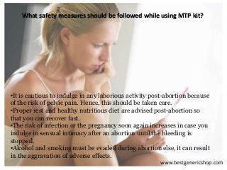 What safety measures should be followed while using MTP kit?
•It is cautious to indulge in any laborious activity post-abortion because
of the risk of pelvic pain. Hence, this should be taken care.
•Proper rest and healthy nutritious diet are advised post-abortion so
that you can recover fast.
•The risk of infection or the pregnancy soon again increases in case you
indulge in sensual intimacy after an abortion until the bleeding is
stopped.
•Alcohol and smoking must be evaded during abortion else, it can result
in the aggravation of adverse effects.
www.bestgenericshop.com
 
